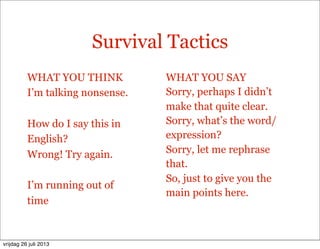 Survival Tactics
WHAT YOU THINK
I’m talking nonsense.
How do I say this in
English?
Wrong! Try again.
I’m running out of
time
WHAT YOU SAY
Sorry, perhaps I didn’t
make that quite clear.
Sorry, what’s the word/
expression?
Sorry, let me rephrase
that.
So, just to give you the
main points here.
vrijdag 26 juli 2013
 