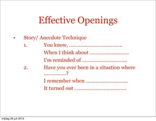 Effective Openings
• Story/ Anecdote Technique
1. You know, ………………………………..
When I think about ……………………….
I’m reminded of …………………………..
2. Have you ever been in a situation where
…………….?
I remember when …………………………
It turned out ……………………………….
vrijdag 26 juli 2013
 
