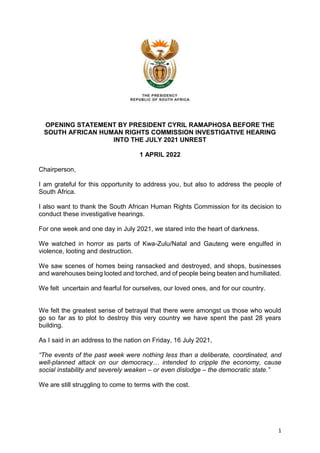 1
OPENING STATEMENT BY PRESIDENT CYRIL RAMAPHOSA BEFORE THE
SOUTH AFRICAN HUMAN RIGHTS COMMISSION INVESTIGATIVE HEARING
INTO THE JULY 2021 UNREST
1 APRIL 2022
Chairperson,
I am grateful for this opportunity to address you, but also to address the people of
South Africa.
I also want to thank the South African Human Rights Commission for its decision to
conduct these investigative hearings.
For one week and one day in July 2021, we stared into the heart of darkness.
We watched in horror as parts of Kwa-Zulu/Natal and Gauteng were engulfed in
violence, looting and destruction.
We saw scenes of homes being ransacked and destroyed, and shops, businesses
and warehouses being looted and torched, and of people being beaten and humiliated.
We felt uncertain and fearful for ourselves, our loved ones, and for our country.
We felt the greatest sense of betrayal that there were amongst us those who would
go so far as to plot to destroy this very country we have spent the past 28 years
building.
As I said in an address to the nation on Friday, 16 July 2021,
“The events of the past week were nothing less than a deliberate, coordinated, and
well-planned attack on our democracy… intended to cripple the economy, cause
social instability and severely weaken – or even dislodge – the democratic state.”
We are still struggling to come to terms with the cost.
 