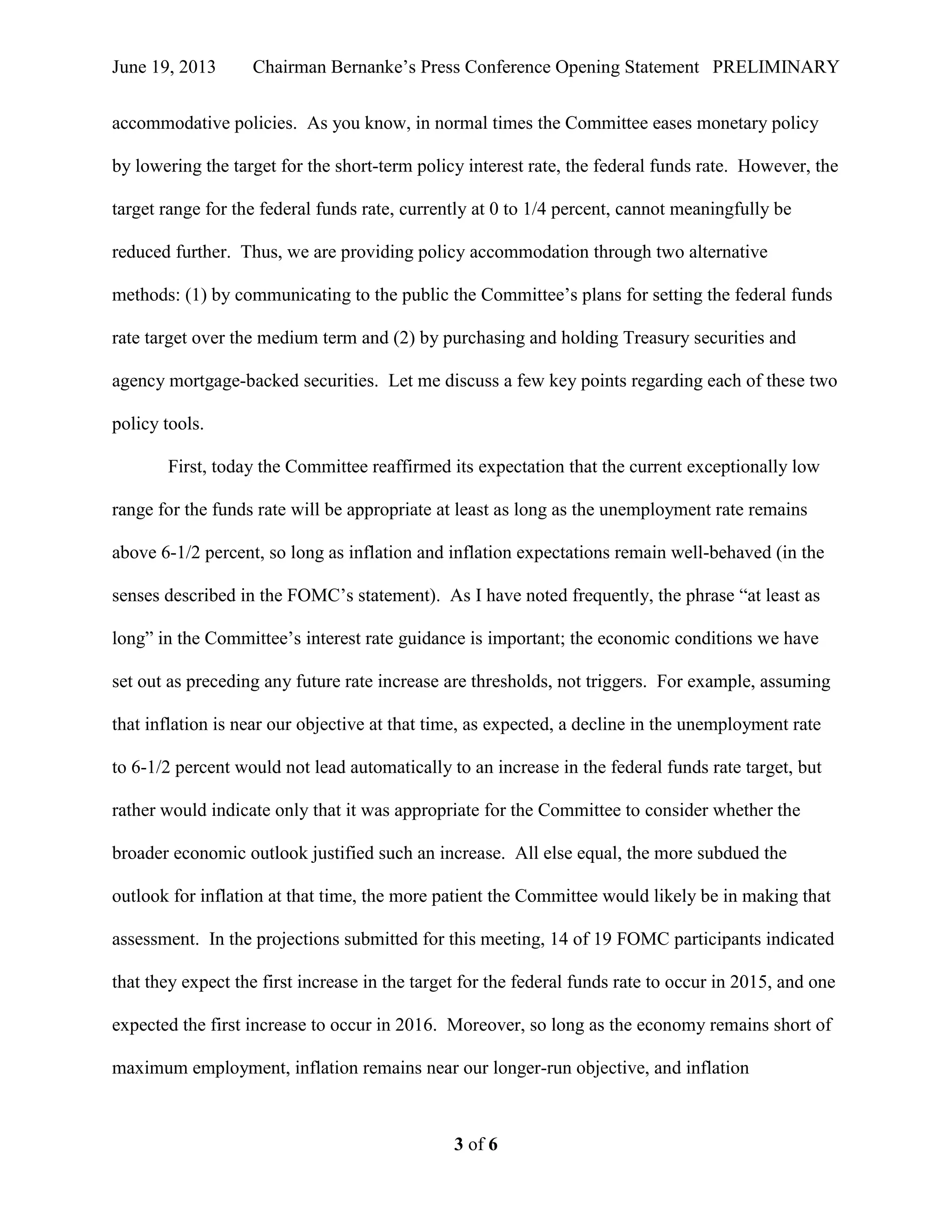 June 19, 2013 Chairman Bernanke’s Press Conference Opening Statement PRELIMINARY
3 of 6
accommodative policies. As you know, in normal times the Committee eases monetary policy
by lowering the target for the short-term policy interest rate, the federal funds rate. However, the
target range for the federal funds rate, currently at 0 to 1/4 percent, cannot meaningfully be
reduced further. Thus, we are providing policy accommodation through two alternative
methods: (1) by communicating to the public the Committee’s plans for setting the federal funds
rate target over the medium term and (2) by purchasing and holding Treasury securities and
agency mortgage-backed securities. Let me discuss a few key points regarding each of these two
policy tools.
First, today the Committee reaffirmed its expectation that the current exceptionally low
range for the funds rate will be appropriate at least as long as the unemployment rate remains
above 6-1/2 percent, so long as inflation and inflation expectations remain well-behaved (in the
senses described in the FOMC’s statement). As I have noted frequently, the phrase “at least as
long” in the Committee’s interest rate guidance is important; the economic conditions we have
set out as preceding any future rate increase are thresholds, not triggers. For example, assuming
that inflation is near our objective at that time, as expected, a decline in the unemployment rate
to 6-1/2 percent would not lead automatically to an increase in the federal funds rate target, but
rather would indicate only that it was appropriate for the Committee to consider whether the
broader economic outlook justified such an increase. All else equal, the more subdued the
outlook for inflation at that time, the more patient the Committee would likely be in making that
assessment. In the projections submitted for this meeting, 14 of 19 FOMC participants indicated
that they expect the first increase in the target for the federal funds rate to occur in 2015, and one
expected the first increase to occur in 2016. Moreover, so long as the economy remains short of
maximum employment, inflation remains near our longer-run objective, and inflation
 
