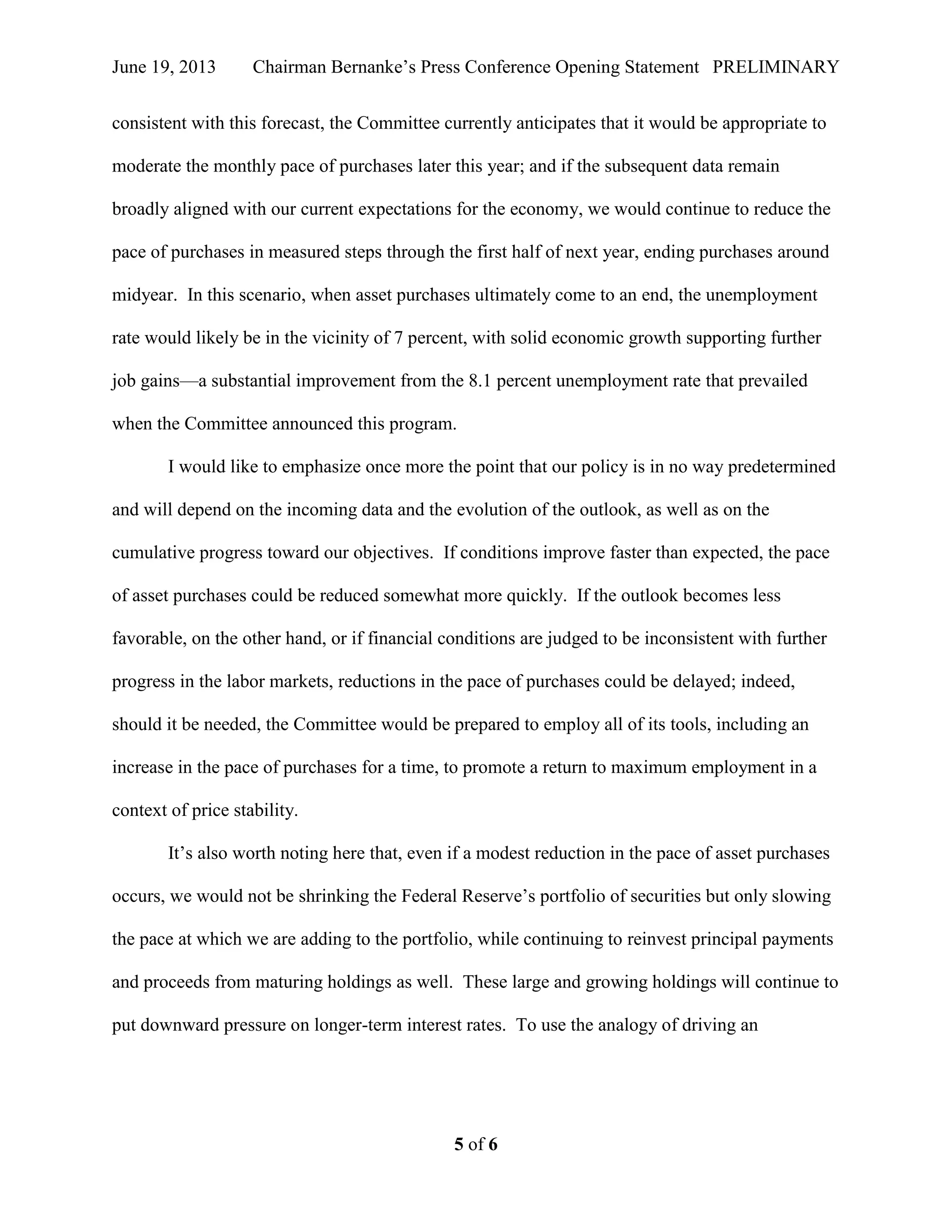 June 19, 2013 Chairman Bernanke’s Press Conference Opening Statement PRELIMINARY
5 of 6
consistent with this forecast, the Committee currently anticipates that it would be appropriate to
moderate the monthly pace of purchases later this year; and if the subsequent data remain
broadly aligned with our current expectations for the economy, we would continue to reduce the
pace of purchases in measured steps through the first half of next year, ending purchases around
midyear. In this scenario, when asset purchases ultimately come to an end, the unemployment
rate would likely be in the vicinity of 7 percent, with solid economic growth supporting further
job gains—a substantial improvement from the 8.1 percent unemployment rate that prevailed
when the Committee announced this program.
I would like to emphasize once more the point that our policy is in no way predetermined
and will depend on the incoming data and the evolution of the outlook, as well as on the
cumulative progress toward our objectives. If conditions improve faster than expected, the pace
of asset purchases could be reduced somewhat more quickly. If the outlook becomes less
favorable, on the other hand, or if financial conditions are judged to be inconsistent with further
progress in the labor markets, reductions in the pace of purchases could be delayed; indeed,
should it be needed, the Committee would be prepared to employ all of its tools, including an
increase in the pace of purchases for a time, to promote a return to maximum employment in a
context of price stability.
It’s also worth noting here that, even if a modest reduction in the pace of asset purchases
occurs, we would not be shrinking the Federal Reserve’s portfolio of securities but only slowing
the pace at which we are adding to the portfolio, while continuing to reinvest principal payments
and proceeds from maturing holdings as well. These large and growing holdings will continue to
put downward pressure on longer-term interest rates. To use the analogy of driving an
 