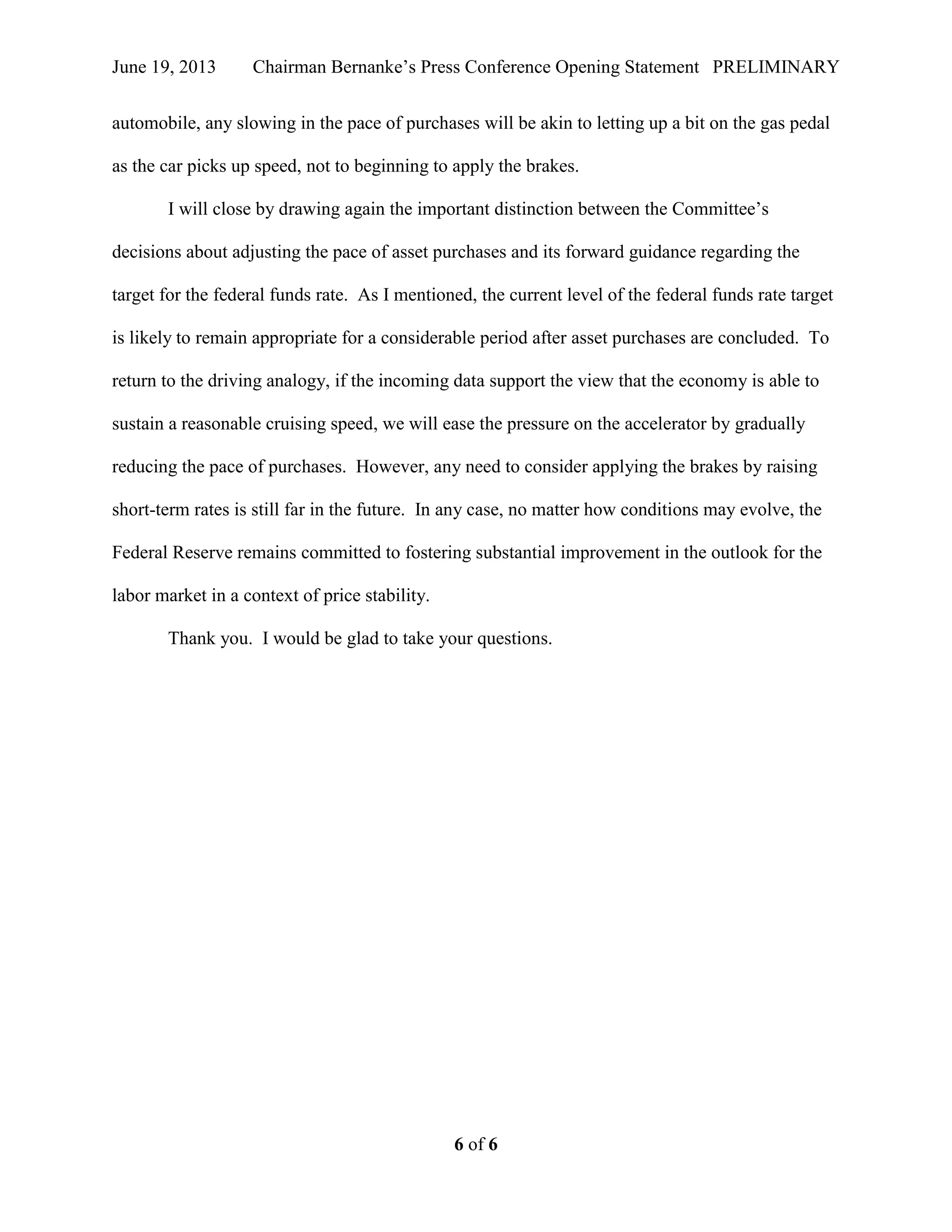 June 19, 2013 Chairman Bernanke’s Press Conference Opening Statement PRELIMINARY
6 of 6
automobile, any slowing in the pace of purchases will be akin to letting up a bit on the gas pedal
as the car picks up speed, not to beginning to apply the brakes.
I will close by drawing again the important distinction between the Committee’s
decisions about adjusting the pace of asset purchases and its forward guidance regarding the
target for the federal funds rate. As I mentioned, the current level of the federal funds rate target
is likely to remain appropriate for a considerable period after asset purchases are concluded. To
return to the driving analogy, if the incoming data support the view that the economy is able to
sustain a reasonable cruising speed, we will ease the pressure on the accelerator by gradually
reducing the pace of purchases. However, any need to consider applying the brakes by raising
short-term rates is still far in the future. In any case, no matter how conditions may evolve, the
Federal Reserve remains committed to fostering substantial improvement in the outlook for the
labor market in a context of price stability.
Thank you. I would be glad to take your questions.
 