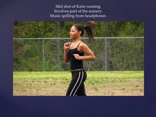 Mid shot of Katie running
Involves part of the scenery
Music spilling from headphones
 