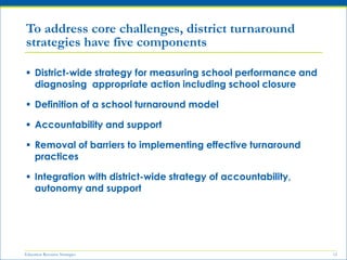 Education Resource Strategies 12
 District-wide strategy for measuring school performance and
diagnosing appropriate action including school closure
 Definition of a school turnaround model
 Accountability and support
 Removal of barriers to implementing effective turnaround
practices
 Integration with district-wide strategy of accountability,
autonomy and support
To address core challenges, district turnaround
strategies have five components
 