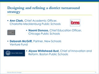Education Resource Strategies 19
 Ann Clark, Chief Academic Officer,
Charlotte-Mecklenburg Public Schools
 Deborah McGriff, Partner, New Schools
Venture Fund
Designing and refining a district turnaround
strategy
 Noemi Donoso, Chief Education Officer,
Chicago Public Schools
 Alyssa Whitehead-Bust, Chief of Innovation and
Reform, Boston Public Schools
 