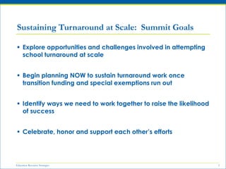Education Resource Strategies 2
 Explore opportunities and challenges involved in attempting
school turnaround at scale
 Begin planning NOW to sustain turnaround work once
transition funding and special exemptions run out
 Identify ways we need to work together to raise the likelihood
of success
 Celebrate, honor and support each other’s efforts
Sustaining Turnaround at Scale: Summit Goals
 
