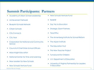 Education Resource Strategies 4
 Academy of Urban School Leadership
 Achievement Network
 Blueprint Schools Network
 Citizen Schools
 City Connects
 City Year
 Corporation for National and Community
Service
 Council of Chief State School Officers
 Mass Insight Education
 National Center for Time and Learning
 New Leaders for New Schools
 New Schools Venture Fund
Summit Participants: Partners
 New Schools Venture Fund
 ReNEW
 Say Yes to Education
 Strategic Grant Partners
 TeachPlus
 The Annenberg Institute for School Reform
 The Aspen Institute
 The Education Trust
 The New Teacher Project
 Turnaround for Children
 U.S. Department of Education
 University of Virginia Partnership for Leaders
in Education
 