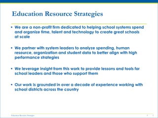 Education Resource Strategies 5
 We are a non-profit firm dedicated to helping school systems spend
and organize time, talent and technology to create great schools
at scale
 We partner with system leaders to analyze spending, human
resource, organization and student data to better align with high
performance strategies
 We leverage insight from this work to provide lessons and tools for
school leaders and those who support them
 Our work is grounded in over a decade of experience working with
school districts across the country
5
Education Resource Strategies
 