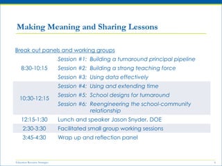 Education Resource Strategies 6
Making Meaning and Sharing Lessons
Break out panels and working groups
8:30-10:15
Session #1: Building a turnaround principal pipeline
Session #2: Building a strong teaching force
Session #3: Using data effectively
10:30-12:15
Session #4: Using and extending time
Session #5: School designs for turnaround
Session #6: Reengineering the school-community
relationship
12:15-1:30 Lunch and speaker Jason Snyder, DOE
2:30-3:30 Facilitated small group working sessions
3:45-4:30 Wrap up and reflection panel
 