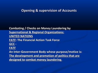 Opening & supervision of Accounts

Combating / Checks on Money Laundering by
Supernational & Regional Organizations:
UNITED NATIONS
FATF: The Financial Action Task Force
GCC FATF
An Inter-Government Body whose purpose/motive is:
The development and promotion of politics that are
designed to combat money laundering.

 