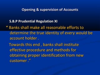 Opening & supervision of Accounts
S.B.P Prudential Regulation XI

“ Banks shall make all reasonable efforts to
determine the true identity of every would be
account holder .
Towards this end , banks shall institute
effective procedure and methods for
obtaining proper identification from new
customer .”

 