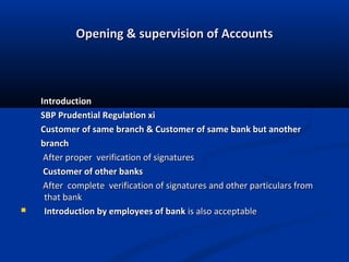 Opening & supervision of Accounts



Introduction
SBP Prudential Regulation xi
Customer of same branch & Customer of same bank but another
branch
After proper verification of signatures
Customer of other banks
After complete verification of signatures and other particulars from
that bank
Introduction by employees of bank is also acceptable

 