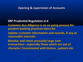 Opening & supervision of Accounts

SBP Prudential Regulation xi d
Customer due diligence is an on going process for
prudent banking practices there for
Update customer information and records, if any at
reasonable intervals .
Monitor and check unusually large cash
transactions , especially those which are out of
character /inconsistent with history , pattern etc.

 