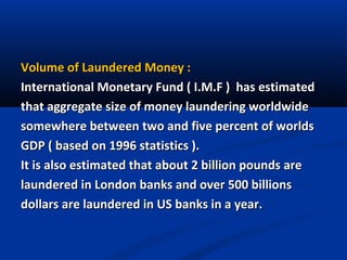 Volume of Laundered Money :
International Monetary Fund ( I.M.F ) has estimated
that aggregate size of money laundering worldwide
somewhere between two and five percent of worlds
GDP ( based on 1996 statistics ).
It is also estimated that about 2 billion pounds are
laundered in London banks and over 500 billions
dollars are laundered in US banks in a year.

 