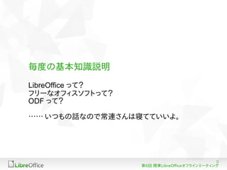 9
第6回 関東LibreOfficeオフラインミーティング
毎度の基本知識説明
LibreOffice って？
フリーなオフィスソフトって？
ODF って？
…… いつもの話なので常連さんは寝てていいよ。
 