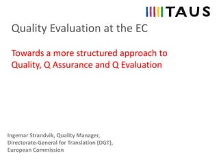 Quality Evaluation at the EC
Ingemar Strandvik, Quality Manager,
Directorate-General for Translation (DGT),
European Commission
Towards a more structured approach to
Quality, Q Assurance and Q Evaluation
 