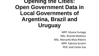 Opening the Cities:
Open Government Data in
Local Governments of
Argentina, Brazil and
Uruguay
MPP. Silvana Fumega
MSc. Ricardo Matheus
MSc. Manuella Maia Ribeiro
MPP. Fabrizio Scrolini
PhD. José Carlos Vaz
 
