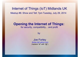 Internet of Things (IoT) Midlands UK
Opening the Internet of Things:
for security, compatibility... and profit
by
Joe Fortey
jfortey [at] yahoo.com
(replace “at” with “@”)
Meetup #6: Show and Tell: 7pm Tuesday, July 29, 2014
 