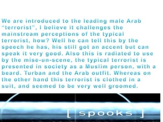 We are introduced to the leading male Arab “terrorist”, I believe it challenges the mainstream perceptions of the typical terrorist, how? Well he can tell this by the speech he has, his still got an accent but can speak it very good. Also this is radiated to use by the mise-un-scene, the typical terrorist is presented in society as a Muslim person, with a beard. Turban and the Arab outfit. Whereas on the other hand this terrorist is clothed in a suit, and seemed to be very well groomed. 