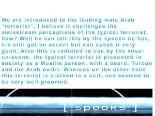 We are introduced to the leading male Arab “terrorist”, I believe it challenges the mainstream perceptions of the typical terrorist, how? Well he can tell this by the speech he has, his still got an accent but can speak it very good. Also this is radiated to use by the mise-un-scene, the typical terrorist is presented in society as a Muslim person, with a beard. Turban and the Arab outfit. Whereas on the other hand this terrorist is clothed in a suit, and seemed to be very well groomed. 