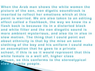 When the Arab man shows the white women the picture of the son, non digetic soundtrack is inserted to reflect her emotions which at this point is worried. We are also taken to an editing affect called a flashback, the way we know its a flash back is because its in a distorted black and white filter and the non diegetic sound is more ambient mysterious, and also its in also in slow motion. The thing that I could point out about ethnicity is that by the mise un sene clothing of the boy and his uniform I could make an assumption that he goes to a private school, if this is so it would represent that this white female is a well off, higher class person, so this conforms to the stereotypical view of white people.	