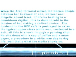 When the Arab terrorist makes the women decide between her husband or son, we hear non diegetic sound track, of drums beating in a countdown rhythm, this is done to add to the tension of her making a radical choice.  The husband in the NEF cafe is portrayed to us as the typical upper class white man, costumed in a suit, all this is shown through a panning shot. He sits down with a cup of coffee and a news paper, a procedure in a white man day to day life, well that’s what the media shows us. 