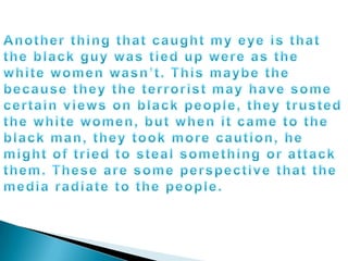 Another thing that caught my eye is that the black guy was tied up were as the white women wasn’t. This maybe the because they the terrorist may have some certain views on black people, they trusted the white women, but when it came to the black man, they took more caution, he might of tried to steal something or attack them. These are some perspective that the media radiate to the people.