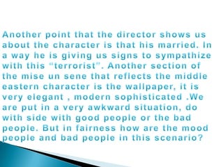 Another point that the director shows us about the character is that his married. In a way he is giving us signs to sympathize with this “terrorist”. Another section of the mise un sene that reflects the middle eastern character is the wallpaper, it is very elegant , modern sophisticated .We are put in a very awkward situation, do with side with good people or the bad people. But in fairness how are the mood people and bad people in this scenario?