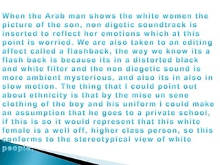 When the Arab man shows the white women the picture of the son, non digetic soundtrack is inserted to reflect her emotions which at this point is worried. We are also taken to an editing affect called a flashback, the way we know its a flash back is because its in a distorted black and white filter and the non diegetic sound is more ambient mysterious, and also its in also in slow motion. The thing that I could point out about ethnicity is that by the mise un sene clothing of the boy and his uniform I could make an assumption that he goes to a private school, if this is so it would represent that this white female is a well off, higher class person, so this conforms to the stereotypical view of white people.	
