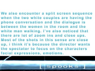 We also encounter a split screen sequence when the two white couples are having the phone conversation and the dialogue is between the women in the room and the white man walking. I’ve also noticed that there are lot of zoom ins and close ups. Most of the shots in this sense are close up, i think it’s because the director wants the spectator to focus on the characters facial expressions, emotions.