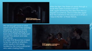 After the fight, the three run away through a
route they seem to know a bit too
well, again reinforcing the idea that this is a
regular occurrence, and so indicates again
that the narrative in this sequence is simply a
“day-in-the-life” of these friends.

We are brought back in what
seems a full circle in this opening
sequence, as Bruce is at the
front of the group refusing to
back down while the others just
accept the defeat and raise
their hands.
It is clear that Bruce has a need
to be the centre of attention,
which results in him being
tackled by the many policemen
who were chasing them.

 