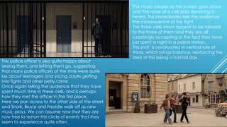 The police officer is also quite happy about
seeing them, and letting them go, suggesting
that many police officers of the time were quite
lax about teenagers and young adults getting
into fights and other petty crime.
Once again telling the audience that they have
spent much time in these cells, and is perhaps
how they met the officer in the first place.
Here we pan across to the other side of the street
and Snork, Bruce and Freddie walk off as new
music plays. We can assume now that they are
now free to restart this circle of events that they
seem to experience quite often.

The music ceases as the screen goes black
and the noise of a cell door slamming is
heard. This immediately tells the audience
the consequence of the fight.
The three cells doors appear to be tailored
to the three of them and they are all
surprisingly accepting of the fact they have
just spent a night in a police station.
This shot is constructed in vertical rule of
thirds, which brings balance, reinforcing the
idea of this being a normal day.

 
