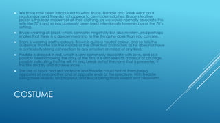 

We have now been introduced to what Bruce, Freddie and Snork wear on a
regular day, and they do not appear to be modern clothes. Bruce‟s leather
jacket is the least modern of all their clothing, as we would normally associate this
with the 70‟s and so has obviously been used intentionally to remind us of the 70‟s
setting.



Bruce wearing all black which connotes negativity but also mystery, and perhaps
implies that there is a deeper meaning to the things he does than you can see.



Snork is wearing earthy colours. Brown is quite a neutral colour, and so tells the
audience that he is in the middle of the other two characters as he does not have
a particularly strong connection to any emotion or mood of any kind.



Freddie is dressed in red, which is very commonly associate with love, and so is
possibly foreshadowing the story of the film. It is also seen as a colour of courage,
possibly indicating that he will try and break out of the norm that is presented in
this film and try and achieve more.



The use of black and red for Bruce and Freddie could hint at them being
opposites of one another and at opposite ends of the spectrum. With Freddie
being more realistic and hopeful, and Bruce being more violent and pessimistic.

COSTUME

 