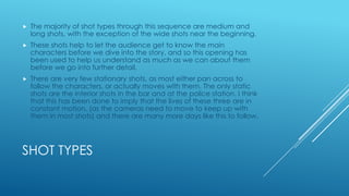 

The majority of shot types through this sequence are medium and
long shots, with the exception of the wide shots near the beginning.



These shots help to let the audience get to know the main
characters before we dive into the story, and so this opening has
been used to help us understand as much as we can about them
before we go into further detail.



There are very few stationary shots, as most either pan across to
follow the characters, or actually moves with them. The only static
shots are the interior shots in the bar and at the police station. I think
that this has been done to imply that the lives of these three are in
constant motion, (as the cameras need to move to keep up with
them in most shots) and there are many more days like this to follow.

SHOT TYPES

 