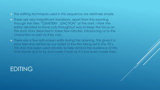 

The editing techniques used in this sequence are relatively simple.



There are very insignificant transitions, apart from the zooming
through the titles “CEMETERY JUNCTION” at the start. I think the
editor decided to have cuts throughout was to keep the focus on
the short story depicted in these few minutes, introducing us to the
characters as best as they can.



There are a few split-screen edits during the opening. This gives it a
retro feel and reinforces our belief of the film being set in the 70‟s.
This shot has been used cleverly to help remind the audience of this
time frame and to try and make it look as if it was even made then.

EDITING

 