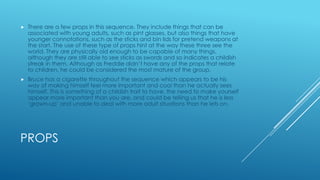 

There are a few props in this sequence. They include things that can be
associated with young adults, such as pint glasses, but also things that have
younger connotations, such as the sticks and bin lids for pretend weapons at
the start. The use of these type of props hint at the way these three see the
world. They are physically old enough to be capable of many things,
although they are still able to see sticks as swords and so indicates a childish
streak in them. Although as Freddie didn‟t have any of the props that relate
to children, he could be considered the most mature of the group.



Bruce has a cigarette throughout the sequence which appears to be his
way of making himself feel more important and cool than he actually sees
himself. This is something of a childish trait to have, the need to make yourself
appear more important than you are, and could be telling us that he is less
„grown-up‟ and unable to deal with more adult situations than he lets on.

PROPS

 