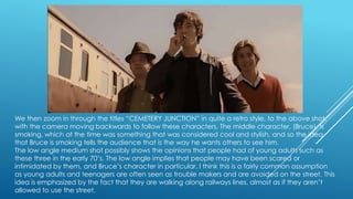 We then zoom in through the titles “CEMETERY JUNCTION” in quite a retro style, to the above shot,
with the camera moving backwards to follow these characters. The middle character, (Bruce), is
smoking, which at the time was something that was considered cool and stylish, and so the idea
that Bruce is smoking tells the audience that is the way he wants others to see him.
The low angle medium shot possibly shows the opinions that people had of young adults such as
these three in the early 70‟s. The low angle implies that people may have been scared or
intimidated by them, and Bruce‟s character in particular. I think this is a fairly common assumption
as young adults and teenagers are often seen as trouble makers and are avoided on the street. This
idea is emphasized by the fact that they are walking along railways lines, almost as if they aren‟t
allowed to use the street.

 