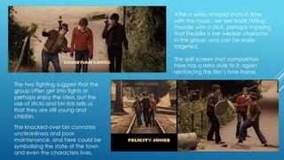 After a series of rapid shots in time
with the music, we see Snork hitting
Freddie with a stick, perhaps implying
that Freddie is the weaker character
in the group, and can be easily
targeted.
The split screen shot composition
here has a retro style to it, again
reinforcing the film‟s time frame.
The two fighting suggest that the
group often get into fights or
perhaps enjoy the idea, but the
use of sticks and bin lids tells us
that they are still young and
childish.

The knocked-over bin connotes
uncleanliness and poor
maintenance, and here could be
symbolising the state of the town
and even the characters lives.

 