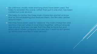 

Up until now, mostly wide and long shots have been used. This
helps to establish the scene, rather than just in one shot, has been
carried out over several.



This helps to centre the three main characters and let us know
that as this establishing shot features them, the film also centres
around them.



This may have been used to „observe‟ the main characters and
see how they act when it is just them together without anyone
else around. And we can see that they like to have fun and
enjoy each others company, but also don‟t want to act grown
up all the time and like to mess around.

 