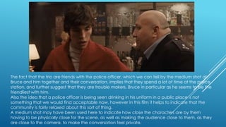 The fact that the trio are friends with the police officer, which we can tell by the medium shot of
Bruce and him together and their conversation, implies that they spend a lot of time at the police
station, and further suggest that they are trouble makers. Bruce in particular as he seems to be the
friendliest with him.
Also the idea that a police officer is being seen drinking in his uniform in a public place is not
something that we would find acceptable now, however in this film it helps to indicate that the
community is fairly relaxed about this sort of thing.
A medium shot may have been used here to indicate how close the characters are by them
having to be physically close for the scene, as well as making the audience close to them, as they
are close to the camera, to make the conversation feel private.

 