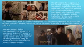 The split screen is shown again, and
has the shots changing which frame
they are in during the sequence, which
implies that this is a regular scenario for
them. This type of situation is
commonplace in present day and so
makes the film relatable, and also
implies that there is a sense of social
realism throughout the film.
Just before this shot, there is a zoom in on the women, and the camera goes slightly out of focus, then
regains it. This may have been used to help involve the audience because of the relatable nature of
this scene.
Snork was unable to hold a
conversation with the women in the
above shots, and doesn‟t appear to
interact with anyone in the shot to the
right, or no one wants to interact with
him through the scene, telling the
audience more about his character
and his social awkwardness.

 