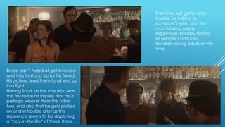 Snork has just gotten into
trouble for talking to
someone‟s wife, and the
man is being overly
aggressive, possibly hinting
at people‟s attitudes
towards young adults at the
time.

Bruce can‟t help but get involved
and tries to stand up for his friend.
His actions lead them to all end up
in a fight.
Having Snork as the one who was
the first to be hit implies that he is
perhaps weaker than the other
two, and also that he gets picked
on and in trouble a lot as this
sequence seems to be depicting
a “day-in-the-life” of these three.

 