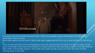 The music becomes louder during the fight, which was possibly used to foreshadow this fight, and
potentially more to come.
Bruce also seems to know how to fight quite well, suggesting that this is not a rare situation for him to be
in.
The cuts here are quick and not lingering on any one character for too long. This helps to keep up the
pace of the fight and ensure the audience is aware of Bruce‟s skill, returning us back to the idea that he
fights often and possibly enjoys it. This scene ends quite quickly as we cut to the next shot of them
running away in the dark.

 