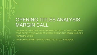OPENING TITLES ANALYSIS
MARGIN CALL
THE DRAMA/THRILLER 2011 FILM “MARGIN CALL” IS BASED AROUND
FOUR PEOPLE WHO WORK AT A BANK DURING THE BEGINNING OF A
FINANCIAL CRISIS.
THE FILM WAS WRITTEN AND DIRECTED BY J.C. CHANDOR.

 