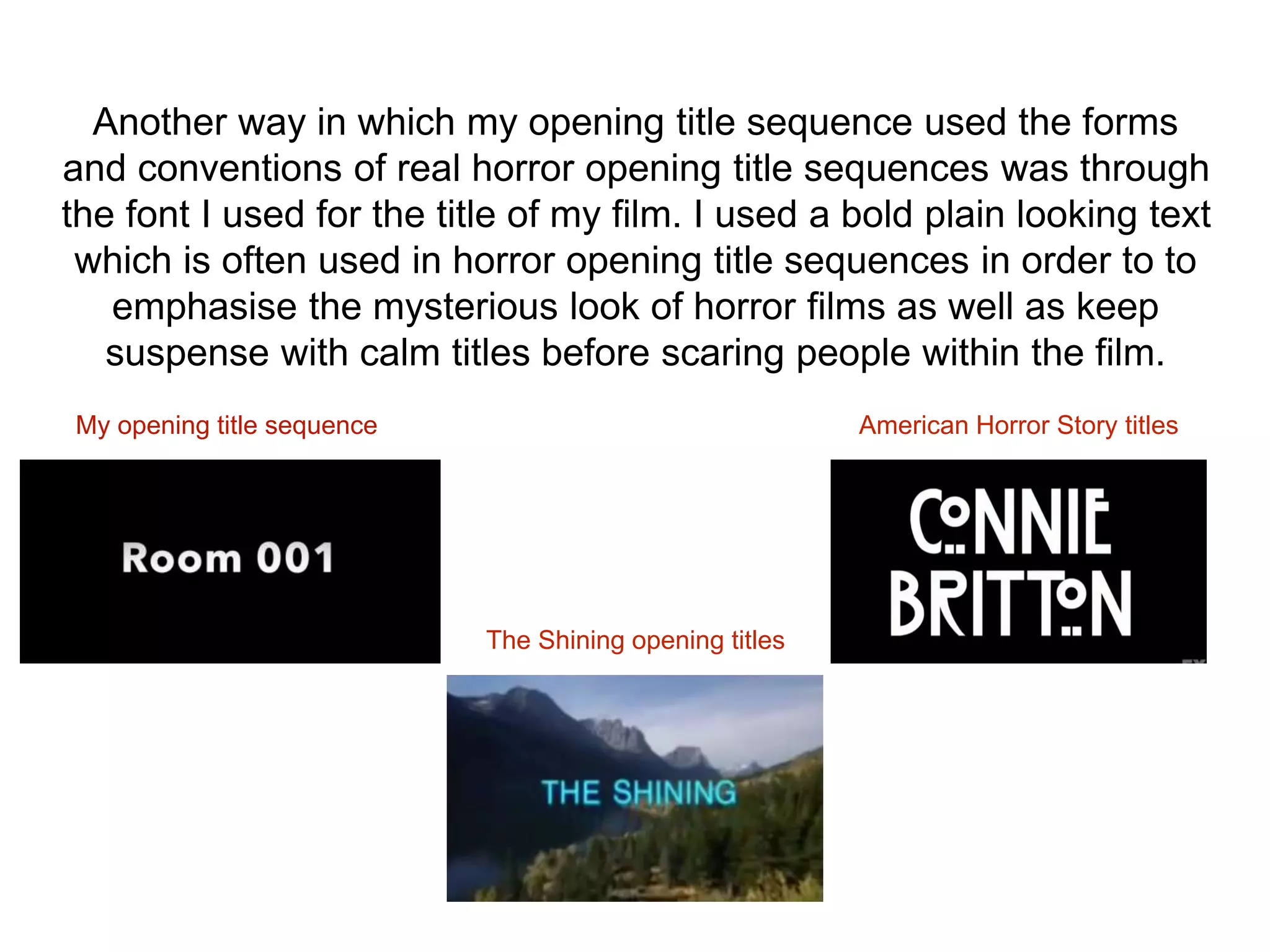 Another way in which my opening title sequence used the forms
and conventions of real horror opening title sequences was through
the font I used for the title of my film. I used a bold plain looking text
which is often used in horror opening title sequences in order to to
emphasise the mysterious look of horror films as well as keep
suspense with calm titles before scaring people within the film.
My opening title sequence
The Shining opening titles
American Horror Story titles
 