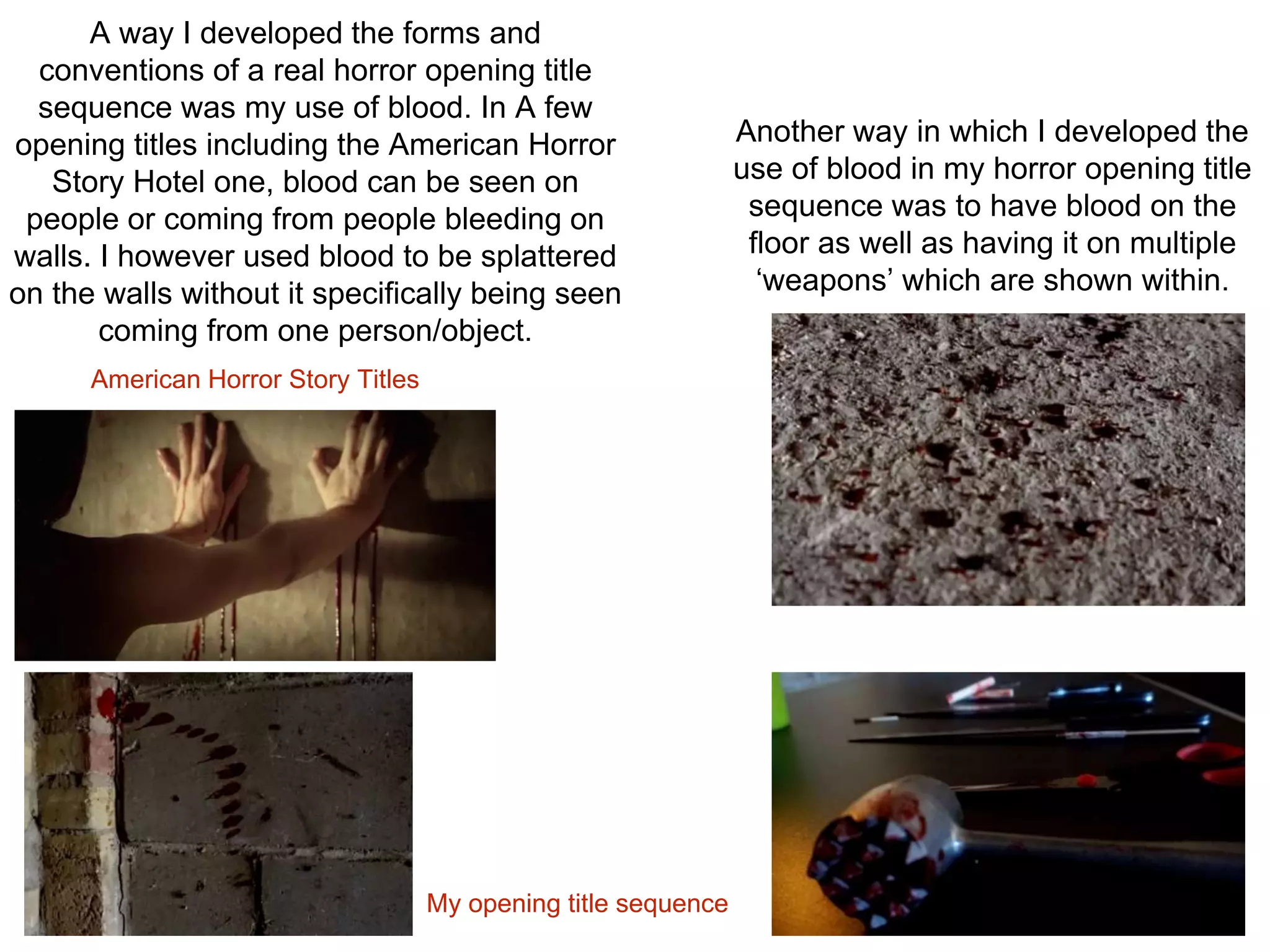 A way I developed the forms and
conventions of a real horror opening title
sequence was my use of blood. In A few
opening titles including the American Horror
Story Hotel one, blood can be seen on
people or coming from people bleeding on
walls. I however used blood to be splattered
on the walls without it specifically being seen
coming from one person/object.
American Horror Story Titles
My opening title sequence
Another way in which I developed the
use of blood in my horror opening title
sequence was to have blood on the
floor as well as having it on multiple
‘weapons’ which are shown within.
 