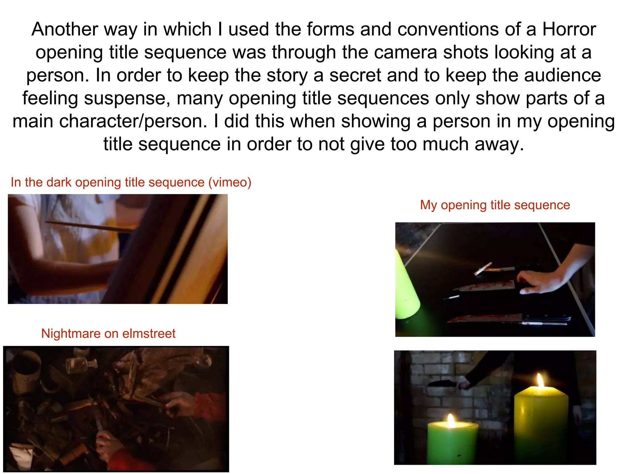 Another way in which I used the forms and conventions of a Horror
opening title sequence was through the camera shots looking at a
person. In order to keep the story a secret and to keep the audience
feeling suspense, many opening title sequences only show parts of a
main character/person. I did this when showing a person in my opening
title sequence in order to not give too much away.
In the dark opening title sequence (vimeo)
Nightmare on elmstreet
My opening title sequence
 