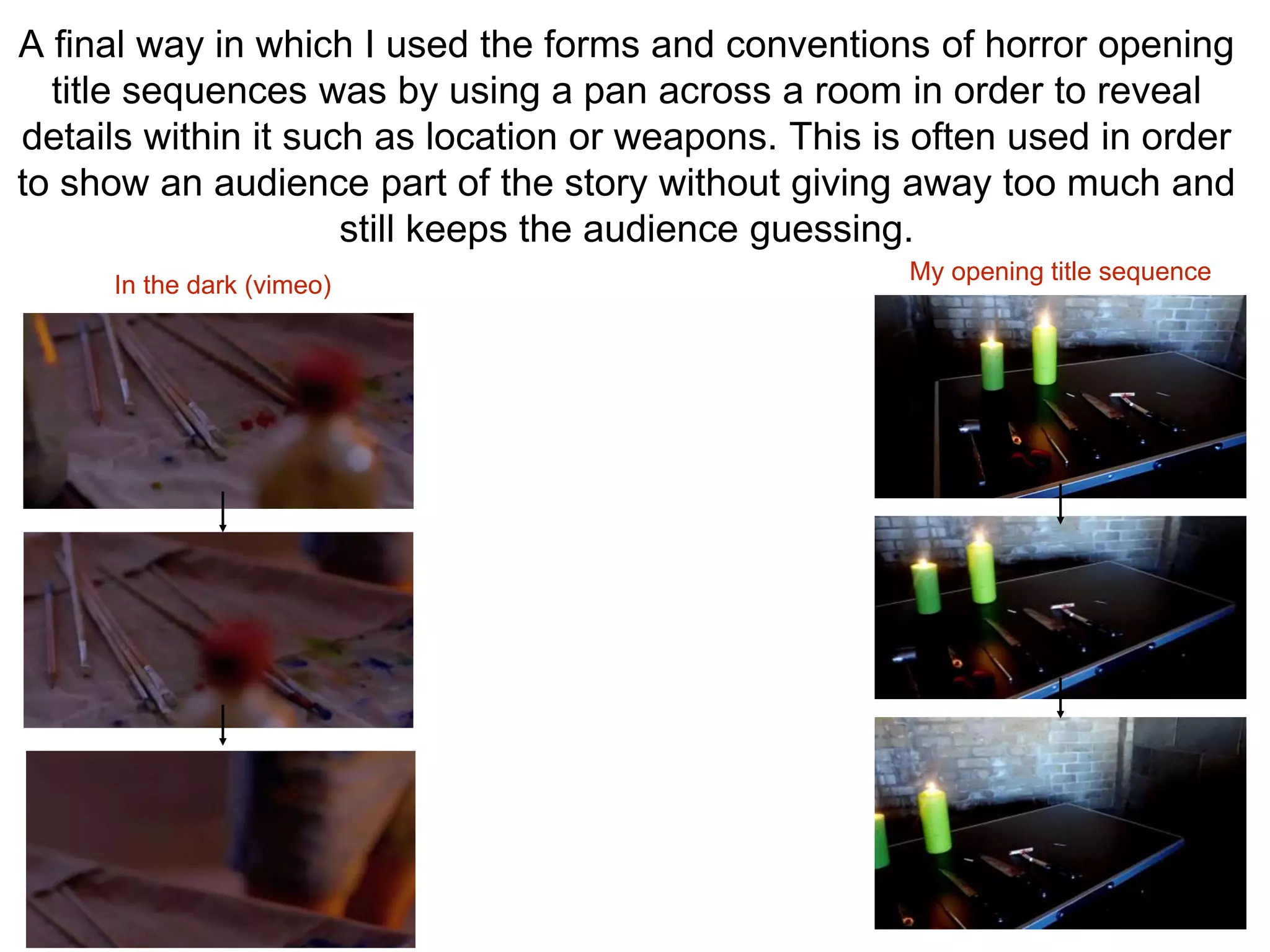 A final way in which I used the forms and conventions of horror opening
title sequences was by using a pan across a room in order to reveal
details within it such as location or weapons. This is often used in order
to show an audience part of the story without giving away too much and
still keeps the audience guessing.
In the dark (vimeo)
My opening title sequence
 