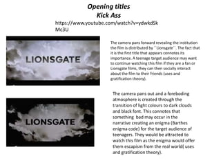 Opening titles
Kick Ass
https://www.youtube.com/watch?v=ydwkdSk
Mc3U
The camera pans forward revealing the institution
the film is distributed by ´´Lionsgate´´. The fact that
it is the first title that appears connotes its
importance. A teenage target audience may want
to continue watching this film if they are a fan or
Lionsgate films, they can then socially interact
about the film to their friends (uses and
gratification theory).
The camera pans out and a foreboding
atmosphere is created through the
transition of light colours to dark clouds
and black font. This connotes that
something bad may occur in the
narrative creating an enigma (Barthes
enigma code) for the target audience of
teenagers. They would be attracted to
watch this film as the enigma would offer
them escapism from the real world( uses
and gratification theory).
 