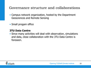 Governance structure and collaborations
• Campus network organization, hosted by the Department
  Geosciences and Remote Sensing

• Small progam office

3TU Data Centre
• Since many activities will deal with observation, simulations
  and data, close collaboration with the 3TU Data Centre is
  foreseen.




                                     Opening TUDelft Climate Institute   10
 